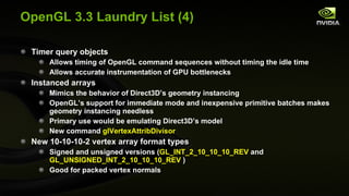 OpenGL 3.3 Laundry List (4) Timer query objects Allows timing of OpenGL command sequences without timing the idle time Allows accurate instrumentation of GPU bottlenecks Instanced arrays Mimics the behavior of Direct3D’s geometry instancing OpenGL’s support for immediate mode and inexpensive primitive batches makes geometry instancing needless Primary use would be emulating Direct3D’s model New command  glVertexAttribDivisor New 10-10-10-2 vertex array format types Signed and unsigned versions ( GL_INT_2_10_10_10_REV  and  GL_UNSIGNED_INT_2_10_10_10_REV  ) Good for packed vertex normals 