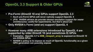 OpenGL 3.3 Support & Older GPUs Pre-Fermi (DirectX 10 era) GPUs support OpenGL 3.3 Such pre-Fermi GPUs will never natively support OpenGL 4 (FYI:  NVIDIA drivers do provide slooow emulation support for newer architectures; useful for experiments, but that’s about all) Only NVIDIA’s Fermi (and on) support OpenGL 4 However many ARB extensions introduced by OpenGL 4 are supported by older DirectX 10 (and sometimes 9) GPUs Examples:  OpenGL 4.1’s  ARB_viewport_array  is exposed on DirectX 10 era NVIDIA GPUs NVIDIA’s policy is to expose as much of OpenGL functionality as a given GPU generation can possibly expose 