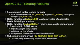 OpenGL 4.0 Texturing Features 3-component buffer texture formats RGB formats for floats ( GL_RGB32F ), signed ( GL_RGB32I ) & unsigned integers ( GL_RGB32UI ) GLSL functions ( textureLOD ) to return vector of automatic level-of-detail parameters GLSL function ( textureGather ) returns any single component of 2x2 footprint in RGBA vector  Including depth comparisons Arbitrary varying offsets Independent offsets for each of 4 returned texels Cube map texture arrays  ( GL_TEXTURE_CUBE_MAP_ARRAY ) Texture array where every 6 slices form a cube map 