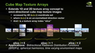 Cube Map Texture Arrays Extends 1D and 2D texture array concept to omni-directional cube map texture images accessed by 4D ( s , t , r , i ) coordinate set where ( s , t , r ) is an un-normalized direction vector And  i  is a texture array index “slice” Applications:  Bidirectional Radiance Distribution Functions (BRDFs), spherical harmonics, time varying environment maps slice  i  = 0  slice  i  = 1  slice  i  = 2  