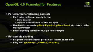 OpenGL 4.0 Framebuffer Features Per-color buffer blending controls Each color buffer can specify its own Blend equation Separate blend functions for RGB and alpha New blend commands ( glBlendEquationi ,  glBlendFunci , etc.) take a buffer index parameter Better blending control for multiple render targets Per-sample shading Fragment shader executes per-sample, instead of per-pixel Easy API:  glEnable(GL_SAMPLE_SHADING) 