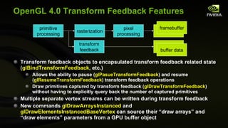 OpenGL 4.0 Transform Feedback Features Transform feedback objects to encapsulated transform feedback related state ( glBindTransformFeedback , etc.) Allows the ability to pause ( glPasueTransformFeedback ) and resume ( glResumeTransformFeedback ) transform feedback operations Draw primitives captured by transform feedback ( glDrawTransformFeedback ) without having to explicitly query back the number of captured primitives Multiple separate vertex streams can be written during transform feedback New commands  glDrawArraysInstanced  and  glDrawElementsInstancedBaseVertex  can source their “draw arrays” and “draw elements” parameters from a GPU buffer object primitive processing rasterization pixel processing framebuffer transform feedback buffer data framebuffer buffer data 