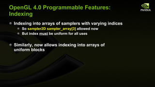 OpenGL 4.0 Programmable Features: Indexing Indexing into arrays of samplers with varying indices So  sampler2D sampler_array[3]  allowed now But index  must  be uniform for all uses Similarly, now allows indexing into arrays of uniform blocks 