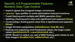OpenGL 4.0 Programmable Features: Numeric Data Type Control Implicit signed and unsigned integer conversions “ precise ” type qualifier to avoid optimization-induced invariance Fused floating-point multiply-add (MAD) operation ( fma ) Splitting a floating-point value into significand and exponent ( frexp ) Constructing a floating-point value from a significand and exponent ( ldexp ) Integer bit-field manipulation ( bitfieldExtract ,  findLSB , etc.) Packing and unpacking small fixed-point values into larger scalar values ( packUnorm2x16 ,  unpackUnorm4x8 , etc.) NOTE: Recall 3.3 added raw cast of IEEE floating-point values to and from integers ( floatBitsToInt ,  intBitsToFloat , etc.) 