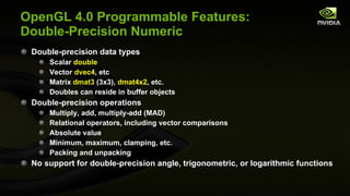 Double-precision data types Scalar  double Vector  dvec4 , etc Matrix  dmat3  (3x3),  dmat4x2 , etc. Doubles can reside in buffer objects Double-precision operations Multiply, add, multiply-add (MAD) Relational operators, including vector comparisons Absolute value Minimum, maximum, clamping, etc. Packing and unpacking No support for double-precision angle, trigonometric, or logarithmic functions OpenGL 4.0 Programmable Features: Double-Precision Numeric 