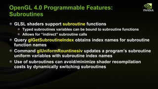OpenGL 4.0 Programmable Features: Subroutines GLSL shaders support  subroutine  functions Typed subroutines variables can be bound to subroutine functions Allows for “indirect” subroutine calls Query  glGetSubroutineIndex  obtains index names for subroutine function names Command  glUniformRountinesiv  updates a program’s subroutine uniform variables with subroutine index names Use of subroutines can avoid/minimize shader recompilation costs by dynamically switching subroutines 