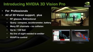 Introducing NVIDIA 3D Vision Pro For  Professionals All of 3D Vision support,  plus RF glasses, Bidirectional  Query  compass, accelerometer, battery Many RF channels – no collision Up to ~120 feet No line of sight needed to emitter NVAPI to control 