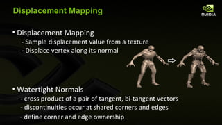 Displacement Mapping Displacement Mapping - Sample displacement value from a texture - Displace vertex along its normal Watertight Normals - cross product of a pair of tangent, bi-tangent vectors  - discontinuities occur at shared corners and edges -  define corner and edge ownership 