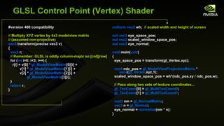 GLSL Control Point (Vertex) Shader #version 400 compatibility // Multiply XYZ vertex by 4x3 modelview matrix //  (assumed non-projective) vec3  transform(precise vec3 v) { vec3  r; // Remember: GLSL is oddly column-major so [col][row] for ( int  i=0; i<3; i++) { r[i] = v[0] *  gl_ModelViewMatrix [0][i] + v[1] *  gl_ModelViewMatrix [1][i] + v[2] *  gl_ModelViewMatrix [2][i] + gl_ModelViewMatrix [3][i]; } return  r; } uniform vec2  wh;  // scaled width and height of screen out vec3  eye_space_pos; out vec2  scaled_window_space_pos; out vec3  eye_normal; void  main( void ) { eye_space_pos = transform(gl_Vertex.xyz); vec4  ndc_pos =  gl_ModelViewProjectionMatrix  *  vec4 ( gl_Vertex .xyz,1); scaled_window_space_pos = wh*(ndc_pos.xy / ndc_pos.w); // Pass along two sets of texture coordinates... gl_TexCoord [0] =  gl_MultiTexCoord0 ; gl_TexCoord [1] =  gl_MultiTexCoord1 ; mat3  nm =  gl_NormalMatrix ; vec3  n =  gl_Normal ; eye_normal =  normalize (nm * n); } 