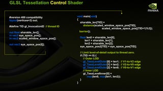 GLSL Tessellation  Control  Shader #version 400 compatibility layout (vertices=3) out; #define TID gl_InvocationID  // thread ID out float  sharable_len[]; in vec3  eye_space_pos[]; in vec2  scaled_window_space_pos[]; out vec3  eye_space_pos2[]; void  main( void ) { sharable_len[TID] = distance (scaled_window_space_pos[TID], scaled_window_space_pos[(TID+1)%3]); barrier (); float  len0 = sharable_len[0], len1 = sharable_len[1], len2 = sharable_len[2]; eye_space_pos2[TID] = eye_space_pos[TID]; // Limit level-of-detail output to thread zero.  if (TID == 0) { // Outer LOD gl_TessLevelOuter [0] = len1;  // V1-to-V2 edge gl_TessLevelOuter [1] = len2;  // V2-to-V0 edge gl_TessLevelOuter [2] = len0;  // V0-to-V1 edge // Inner LOD gl_TessLevelInner[0] = max (len0,  max (len1, len2)); } } 