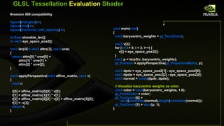 GLSL Tessellation  Evaluation  Shader #version 400 compatibility layout ( triangles )  in ; layout ( ccw )  in ; layout ( fractional_odd_spacing )  in ; in float  sharable_len[]; in vec3  eye_space_pos2[]; vec3  lerp3( in vec3  attrs[3],  vec3  uvw) { return  attrs[0] * uvw[0] + attrs[1] * uvw[1] + attrs[2] * uvw[2]; } vec4  applyPerspective( mat4  affine_matrix,  vec3  v) { vec4  r; r[0] = affine_matrix[0][0] * v[0]; r[1] = affine_matrix[1][1] * v[1]; r[2] = affine_matrix[2][2] * v[2] + affine_matrix[3][2]; r[3] = -v[2]; return  r; } void  main( void ) { vec3  barycentric_weights =  gl_TessCoord ; vec3  v[3]; for ( int  i = 0; i < 3; i++) { v[i] = eye_space_pos2[i]; } vec3  p = lerp3(v, barycentric_weights); gl_Position  = applyPerspective( gl_ProjectionMatrix , p); vec3  dpdv = eye_space_pos2[1] - eye_space_pos2[0]; vec3  dpdw = eye_space_pos2[2] - eye_space_pos2[0]; vec3  normal =  cross (dpdv, dpdw); // Visualize barycentric weights as color. vec4  color =  vec4 (barycentric_weights, 1.0);  gl_FrontColor  = color; gl_TexCoord [0] =  vec4 ( normalize (normal), length ( normalize (normal))); gl_TexCoord [1] =  vec4 (p, 1);  } 