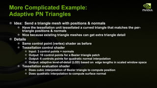 More Complicated Example: Adaptive PN Triangles Idea:  Send a triangle mesh with positions & normals Have the tessellation unit tessellated a curved triangle that matches the per-triangle positions & normals Nice because existing triangle meshes can get extra triangle detail Details Same control point (vertex) shader as before Tessellation control shader Input: 3 control points + normals Output: 10 control points for a Bezier triangle patch Output: 6 controls points for quadratic normal interpolation Output: adaptive level-of-detail (LOD) based on  edge lengths in scaled window space Tessellation evaluation shader Does cubic interpolation of Bezier triangle to compute position Does quadratic interpolation to compute surface normal 
