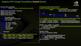 Adaptive PN Triangle Tessellation  Control  Shader #version 400 compatibility layout ( vertices =3) out;  // interior control points are per-patch #define TID gl_InvocationID  // thread ID #define P eye_space_pos  #define P2 eye_space_pos2 #define N eye_normal  in vec3  eye_space_pos[]; in vec2  scaled_window_space_pos[]; in vec3  eye_normal[]; out vec3  eye_space_pos2[]; out vec3  eye_space_normal[]; out vec3  ccw_cp[]; out vec3  cw_cp[]; out vec3  mid_normal[]; patch out  vec3 b111; void  main(void) { // TIDp1 = counter-clockwise (plus 1) control point index from TID int  TIDp1 = TID<2 ? TID+1 : 0;  // Means TIDp1 = (TID+1)%3; // TIDm1 = clockwise (minus 1) control point index from TID int  TIDm1 = TID>0 ? TID-1 : 2;  // Means TIDp1 = (TID+2)%3; // Compute triangle LOD parameters. // Each of 3 threads computes each of 3 edge lengths . gl_TessLevelOuter [TID] =  distance (scaled_window_space_pos[TIDm1], scaled_window_space_pos[TID]);  barrier (); gl_TessLevelInner [0] =  max ( gl_TessLevelOuter [0], max ( gl_TessLevelOuter [1], gl_TessLevelOuter [2])); // ccw_cp[TID] is the control point immediate counter-clockwise from P[TID] // cwc_cp[TID] is the control point immediate clockwise from P[TID] ccw_cp[TID] = (2*P[TID] + P[TIDp1] -  dot (P[TIDp1]-P[TID],N[TID])*N[TID])/3.0; cw_cp[TID]  = (2*P[TID] + P[TIDm1] -  dot (P[TIDm1]-P[TID],N[TID])*N[TID])/3.0; P2[TID] = ccw_cp[TID] + cw_cp[TID]; vec3  E = (P2[0] + P2[1] + P2[2])/6.0,  // (b210+b120+b021+b012+b102+b201)/6.0 V = (P[0] + P[1] + P[3])/3.0; b111 = E + (E-V)/2.0; P2[TID] = P[TID]; eye_space_normal[TID] = N[TID]; float  v = 2* dot (P[TIDp1]-P[TID],N[TID]+N[TIDp1]) /  dot (P[TIDp1]-P[TID],P[TIDp1]-P[TID]); vec3  h = N[TID] + N[TIDp1] - v*(P[TIDp1]-P[TID]); mid_normal[TID] =  normalize (h); } 