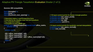 #version 400 compatibility layout (triangles)  in ; layout (ccw)  in ; layout (fractional_even_spacing)  in ; // Assumes matrix in gluPerspective form // Intended to be cheaper than full 4x4 transform //  by projection matrix // Compiles to just 5 MAD ops precise vec4  applyPerspective( precise   mat4  affine_matrix,  precise vec4  v) { precise vec4  r; r[0] = affine_matrix[0][0] * v[0]; r[1] = affine_matrix[1][1] * v[1]; r[2] = affine_matrix[2][2] * v[2] + affine_matrix[3][2]*v[3]; r[3] = -v[2]; return  r; } // 10 input control points for Bezier triangle position in precise vec3  eye_space_pos2[]; in precise vec3  ccw_cp[]; in precise vec3  cw_cp[]; patch in precise  vec3 b111; // 6 input control points for quadratic normal interpolation in precise vec3  eye_space_normal[]; in vec3  mid_normal[]; Adaptive PN Triangle Tessellation  Evaluation  Shader (1 of 3) 