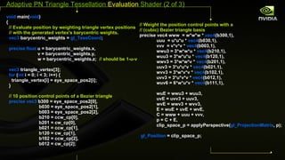 void  main( void ) { // Evaluate position by weighting triangle vertex positions // with the generated vertex's barycentric weights. vec3  barycentric_weights =  gl_TessCoord ; precise float  u = barycentric_weights.x, v = barycentric_weights.y, w = barycentric_weights.z;  // should be 1- u - v vec3  triangle_vertex[3]; for  ( int  i = 0; i < 3; i++) { triangle_vertex[i] = eye_space_pos2[i]; } // 10 position control points of a Bezier triangle precise vec3  b300 = eye_space_pos2[0], b030 = eye_space_pos2[1], b003 = eye_space_pos2[2], b210 = ccw_cp[0], b201 = cw_cp[0], b021 = ccw_cp[1], b120 = cw_cp[1], b102 = ccw_cp[2], b012 = cw_cp[2];  // Weight the position control points with a //  (cubic) Bezier triangle basis precise vec4 www  = w*w*w *  vec4 (b300,1), uuu  = u*u*u *  vec4 (b030,1), vvv  = v*v*v *  vec4 (b003,1), wwu3 = 3*w*w*u *  vec4 (b210,1), wuu3 = 3*w*u*u *  vec4 (b120,1), wwv3 = 3*w*w*v *  vec4 (b201,1),  uuv3 = 3*u*u*v *  vec4 (b021,1), wvv3 = 3*w*v*v *  vec4 (b102,1), uvv3 = 3*u*v*v *  vec4 (b012,1), wuv6 = 6*w*u*v *  vec4 (b111,1), wuE = wwu3 + wuu3, uvE = uvv3 + uuv3, wvE = wwv3 + wvv3, E = wuE + uvE + wvE, C = www + uuu + vvv, p = C + E, clip_space_p = applyPerspective( gl_ProjectionMatrix , p); gl_Position  = clip_space_p;  Adaptive PN Triangle Tessellation  Evaluation  Shader (2 of 3) 
