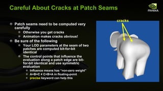 Careful About Cracks at Patch Seams Patch seams need to be computed very carefully Otherwise you get cracks Animation makes cracks obvious! Be sure of the following Your LOD parameters at the seam of two patches are computed bit-for-bit identical The control points that influence the evaluation along a patch edge are bit-for-bit identical and use symmetric evaluation Influence means has “non-zero weight” A+B+C  ≠ C+B+A in floating-point precise  keyword can help this cracks  