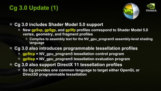Cg 3.0 Update (1) Cg 3.0 includes Shader Model 5.0 support New  gp5vp ,  gp5gp , and  gp5fp  profiles correspond to Shader Model 5.0 vertex, geometry, and fragment profiles Compiles to assembly text for the NV_gpu_program5 assembly-level shading language Cg 3.0 also introduces programmable tessellation profiles gp5tcp  = NV_gpu_program5 tessellation control program gp5tep  = NV_gpu_program5 tessellation evaluation program Cg 3.0 also support DirectX 11 tessellation profiles So Cg provides one common language to target either OpenGL or Direct3D programmable tessellation 