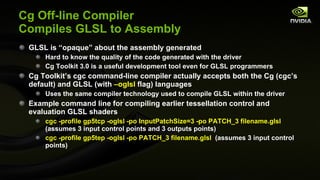 Cg Off-line Compiler Compiles GLSL to Assembly GLSL is “opaque” about the assembly generated Hard to know the quality of the code generated with the driver Cg Toolkit 3.0 is a useful development tool even for GLSL programmers Cg Toolkit’s cgc command-line compiler actually accepts both the Cg (cgc’s default) and GLSL (with  –oglsl  flag) languages Uses the same compiler technology used to compile GLSL within the driver Example command line for compiling earlier tessellation control and evaluation GLSL shaders cgc -profile gp5tcp -oglsl -po InputPatchSize=3 -po PATCH_3  filename.glsl  (assumes 3 input control points and 3 outputs points) cgc -profile gp5tep -oglsl -po PATCH_3  filename.glsl   (assumes 3 input control points) 