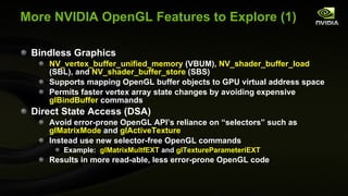 More NVIDIA OpenGL Features to Explore (1) Bindless Graphics NV_vertex_buffer_unified_memory  (VBUM),  NV_shader_buffer_load  (SBL), and  NV_shader_buffer_store  (SBS) Supports mapping OpenGL buffer objects to GPU virtual address space Permits faster vertex array state changes by avoiding expensive  glBindBuffer  commands Direct State Access (DSA) Avoid error-prone OpenGL API’s reliance on “selectors” such as  glMatrixMode  and  glActiveTexture Instead use new selector-free OpenGL commands Example:  glMatrixMultfEXT  and  glTextureParameteriEXT Results in more read-able, less error-prone OpenGL code 