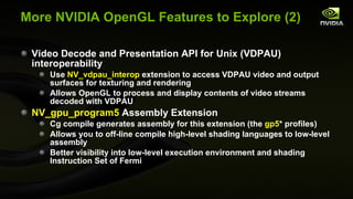 More NVIDIA OpenGL Features to Explore (2) Video Decode and Presentation API for Unix (VDPAU) interoperability Use  NV_vdpau_interop  extension to access VDPAU video and output surfaces for texturing and rendering Allows OpenGL to process and display contents of video streams decoded with VDPAU NV_gpu_program5  Assembly Extension Cg compile generates assembly for this extension (the  gp5 * profiles) Allows you to off-line compile high-level shading languages to low-level assembly Better visibility into low-level execution environment and shading Instruction Set of Fermi 