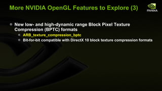 More NVIDIA OpenGL Features to Explore (3) New low- and high-dynamic range Block Pixel Texture Compression (BPTC) formats ARB_texture_compression_bptc Bit-for-bit compatible with DirectX 10 block texture compression formats 