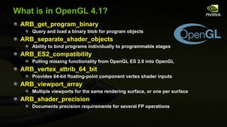 What is in OpenGL 4.1? ARB_get_program_binary Query and load a binary blob for program objects ARB_separate_shader_objects Ability to bind programs individually to programmable stages ARB_ES2_compatibility Pulling missing functionality from OpenGL ES 2.0 into OpenGL ARB_vertex_attrib_64_bit Provides 64-bit floating-point component vertex shader inputs ARB_viewport_array Multiple viewports for the same rendering surface, or one per surface ARB_shader_precision Documents precision requirements for several FP operations 