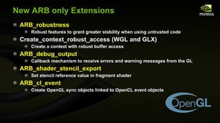 New ARB only Extensions ARB_robustness Robust features to grant greater stability when using untrusted code Create_context_robust_access (WGL and GLX) Create a context with robust buffer access ARB_debug_output Callback mechanism to receive errors and warning messages from the GL ARB_shader_stencil_export Set stencil reference value in fragment shader ARB_cl_event Create OpenGL sync objects linked to OpenCL event objects 