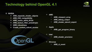 Technology behind OpenGL 4.1 NVIDIA ARB_separate_shader_objects ARB_ES2_compatibility ARB_vertex_attrib_64 bit ARB_texture_filter_anisotropic ARB_robustness Create_context_robust_access AMD ARB_viewport_array ARB_debug_output ARB_shader_stencil_export Apple ARB_get_program_binary Intel ARB_shader_precision Khronos ARB_cl_event 