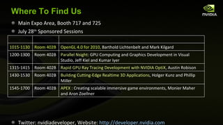 Where To Find Us Main Expo Area, Booth 717 and 725 July 28 th  Sponsored Sessions Twitter: nvidiadeveloper, Website:  http://developer.nvidia.com 0900-1000 Room 402B iray and Cloud Computing, Michael Kaplan 1015-1130 Room 402B OpenGL 4.0 for 2010,  Barthold Lichtenbelt and Mark Kilgard 1200-1300 Room 402B Parallel Nsight : GPU Computing and Graphics Development in Visual Studio, Jeff Kiel and Kumar Iyer 1315-1415 Room 402B Rapid GPU Ray Tracing Development with NVIDIA OptiX , Austin Robison 1430-1530 Room 402B Building Cutting-Edge Realtime 3D Applications , Holger Kunz and Phillip Miller 1545-1700 Room 402B APEX  : Creating scalable immersive game environments, Monier Maher and Aron Zoellner 