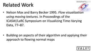 Related Work
• Nelson Max and Barry Becker 1995. Flow visualization
  using moving textures. In Proceedings of the
  ICASW/LaRC Symposium on Visualizing Time-Varying
  Data, 77–87.

• Building on aspects of their algorithm and applying their
  approach to flowing normal maps
 