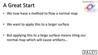 A Great Start
• We now have a method to flow a normal map

• We want to apply this to a larger surface

• But applying this to a large surface means tiling our
  normal map which will cause artifacts…
 