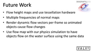 Future Work
• Flow height maps and use tessellation hardware
• Multiple frequencies of normal maps
• Render dynamic flow vectors per-frame so animated
  objects cause flow changes
• Use flow map with our physics simulation to have
  objects flow on the water surface using the same data
 