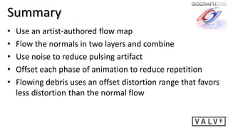 Summary
•   Use an artist-authored flow map
•   Flow the normals in two layers and combine
•   Use noise to reduce pulsing artifact
•   Offset each phase of animation to reduce repetition
•   Flowing debris uses an offset distortion range that favors
    less distortion than the normal flow
 