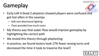 Gameplay
• Early Left 4 Dead 2 playtests showed players were confused and
  got lost often in the swamps
   – Soft non-directional lighting
   – Trees provided too much cover
• My theory was that water flow would improve gameplay by
  highlighting the correct path
• We tested this theory through playtesting
• In practice, we found testers took 17% fewer wrong turns and
  decreased the time it took to traverse the level!
 