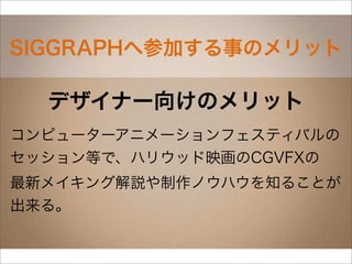SIGGRAPHへ参加する事のメリット

  デザイナー向けのメリット
コンピューターアニメーションフェスティバルの
セッション等で、ハリウッド映画のCGVFXの
最新メイキング解説や制作ノウハウを知ることが
出来る。
 