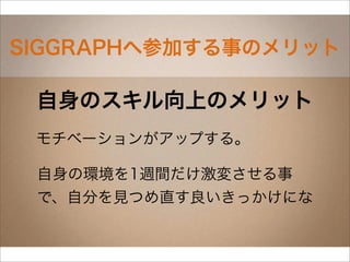 SIGGRAPHへ参加する事のメリット

 自身のスキル向上のメリット
 モチベーションがアップする。

 自身の環境を1週間だけ激変させる事
 で、自分を見つめ直す良いきっかけにな
 