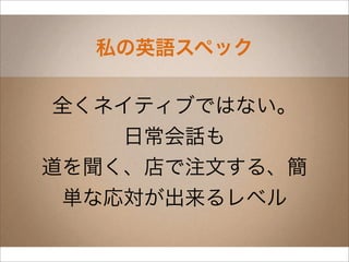 私の英語スペック

 全くネイティブではない。
    日常会話も
道を聞く、店で注文する、簡
 単な応対が出来るレベル
 