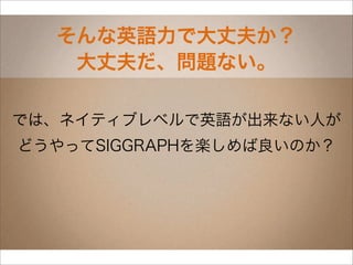 そんな英語力で大丈夫か？
   大丈夫だ、問題ない。

では、ネイティブレベルで英語が出来ない人が
どうやってSIGGRAPHを楽しめば良いのか？
 