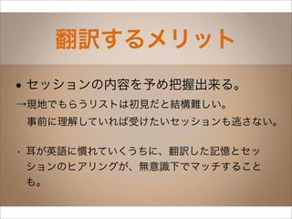 翻訳するメリット
• セッションの内容を予め把握出来る。
→現地でもらうリストは初見だと結構難しい。
 事前に理解していれば受けたいセッションも逃さない。

• 耳が英語に慣れていくうちに、翻訳した記憶とセッ
  ションのヒアリングが、無意識下でマッチすること
  も。
 