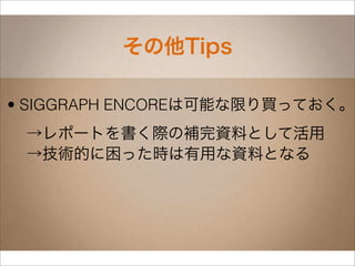 その他Tips

• SIGGRAPH ENCOREは可能な限り買っておく。
 →レポートを書く際の補完資料として活用
 →技術的に困った時は有用な資料となる
 