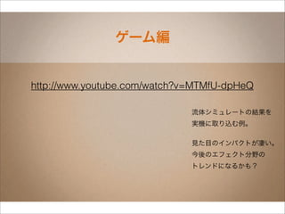 ゲーム編


http://www.youtube.com/watch?v=MTMfU-dpHeQ

                              流体シミュレートの結果を
                              実機に取り込む例。

                              見た目のインパクトが凄い。
                              今後のエフェクト分野の
                              トレンドになるかも？
 