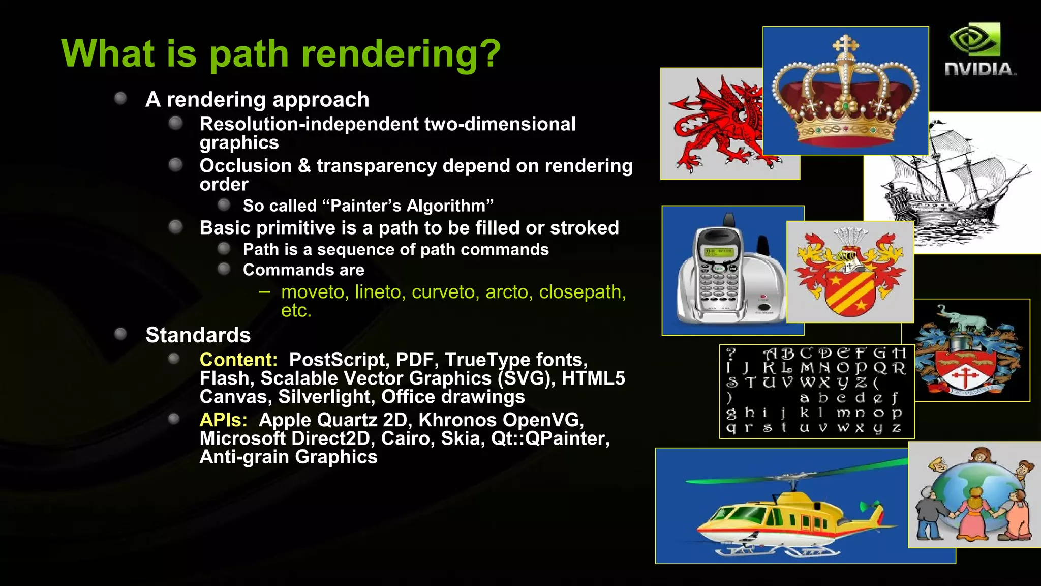 What is path rendering?
    A rendering approach
        Resolution-independent two-dimensional
        graphics
        Occlusion & transparency depend on rendering
        order
             So called “Painter’s Algorithm”
        Basic primitive is a path to be filled or stroked
             Path is a sequence of path commands
             Commands are
                – moveto, lineto, curveto, arcto, closepath,
                  etc.
    Standards
        Content: PostScript, PDF, TrueType fonts,
        Flash, Scalable Vector Graphics (SVG), HTML5
        Canvas, Silverlight, Office drawings
        APIs: Apple Quartz 2D, Khronos OpenVG,
        Microsoft Direct2D, Cairo, Skia, Qt::QPainter,
        Anti-grain Graphics
 