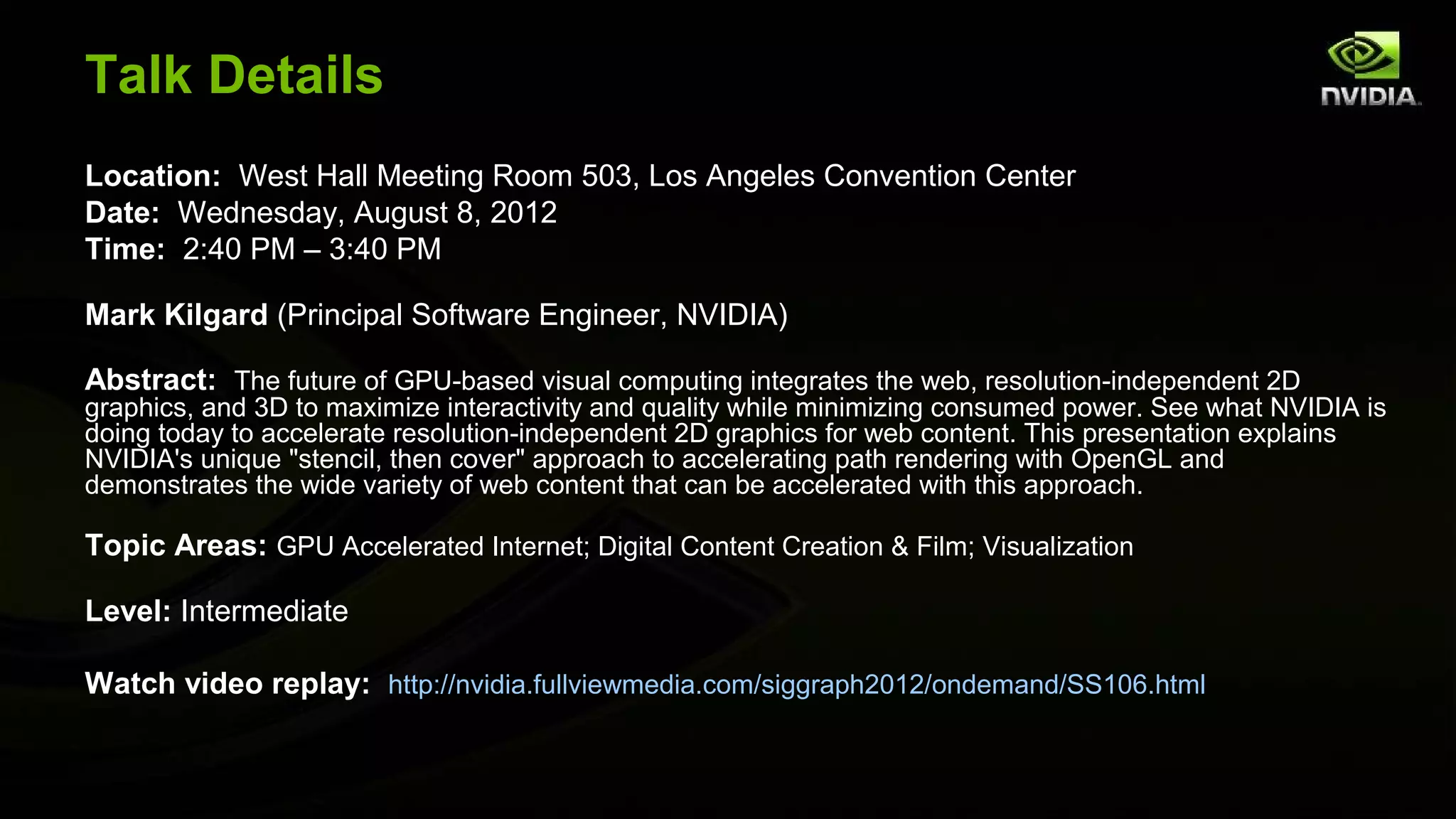 Talk Details
Location: West Hall Meeting Room 503, Los Angeles Convention Center
Date: Wednesday, August 8, 2012
Time: 2:40 PM – 3:40 PM

Mark Kilgard (Principal Software Engineer, NVIDIA)

Abstract: The future of GPU-based visual computing integrates the web, resolution-independent 2D
graphics, and 3D to maximize interactivity and quality while minimizing consumed power. See what NVIDIA is
doing today to accelerate resolution-independent 2D graphics for web content. This presentation explains
NVIDIA's unique "stencil, then cover" approach to accelerating path rendering with OpenGL and
demonstrates the wide variety of web content that can be accelerated with this approach.

Topic Areas: GPU Accelerated Internet; Digital Content Creation & Film; Visualization

Level: Intermediate

Watch video replay: http://nvidia.fullviewmedia.com/siggraph2012/ondemand/SS106.html
 