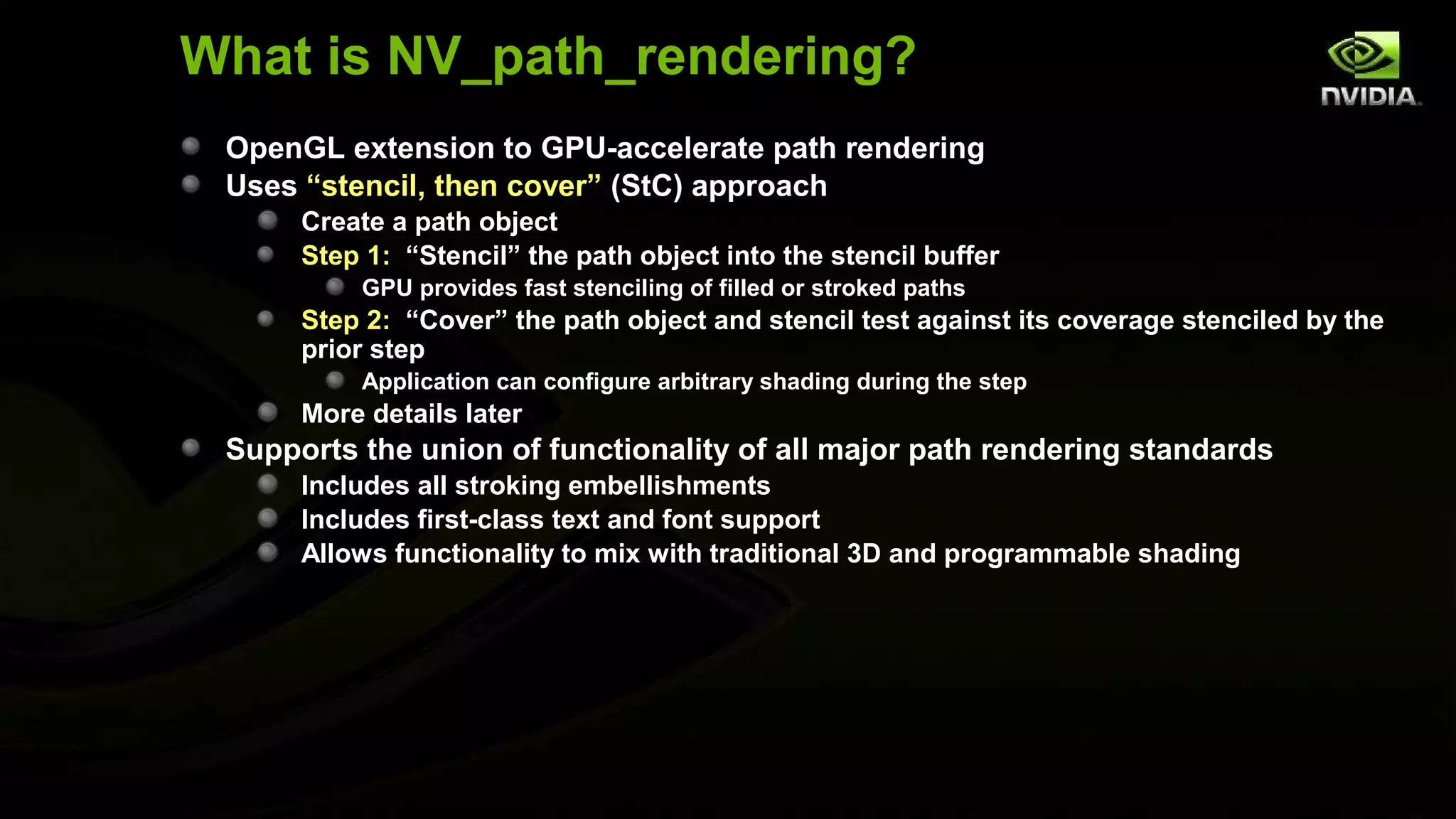 What is NV_path_rendering?
 OpenGL extension to GPU-accelerate path rendering
 Uses “stencil, then cover” (StC) approach
      Create a path object
      Step 1: “Stencil” the path object into the stencil buffer
          GPU provides fast stenciling of filled or stroked paths
      Step 2: “Cover” the path object and stencil test against its coverage stenciled by the
      prior step
          Application can configure arbitrary shading during the step
      More details later
 Supports the union of functionality of all major path rendering standards
      Includes all stroking embellishments
      Includes first-class text and font support
      Allows functionality to mix with traditional 3D and programmable shading
 