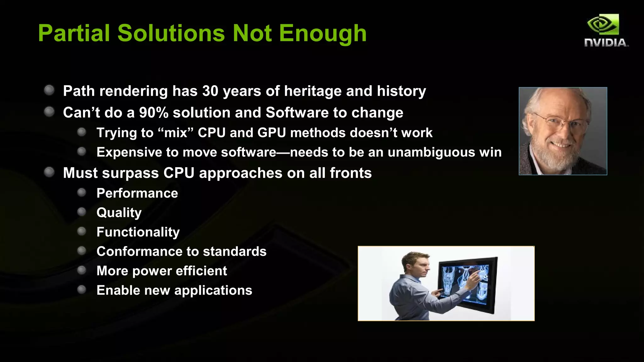 Partial Solutions Not Enough

  Path rendering has 30 years of heritage and history
  Can’t do a 90% solution and Software to change
      Trying to “mix” CPU and GPU methods doesn’t work
      Expensive to move software—needs to be an unambiguous win
  Must surpass CPU approaches on all fronts
      Performance
      Quality
      Functionality
      Conformance to standards
      More power efficient
      Enable new applications
 