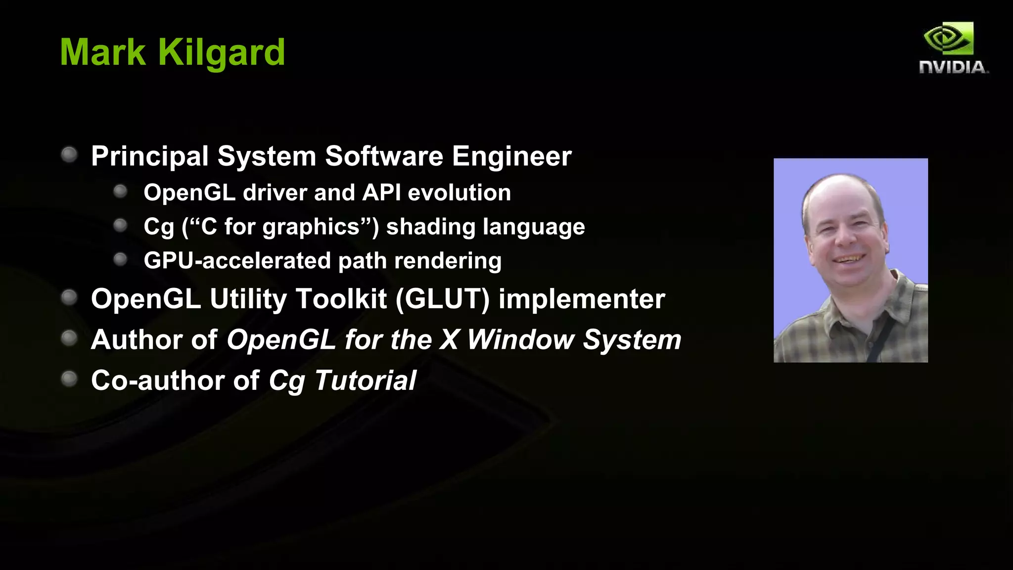 Mark Kilgard

 Principal System Software Engineer
    OpenGL driver and API evolution
    Cg (“C for graphics”) shading language
    GPU-accelerated path rendering
 OpenGL Utility Toolkit (GLUT) implementer
 Author of OpenGL for the X Window System
 Co-author of Cg Tutorial
 