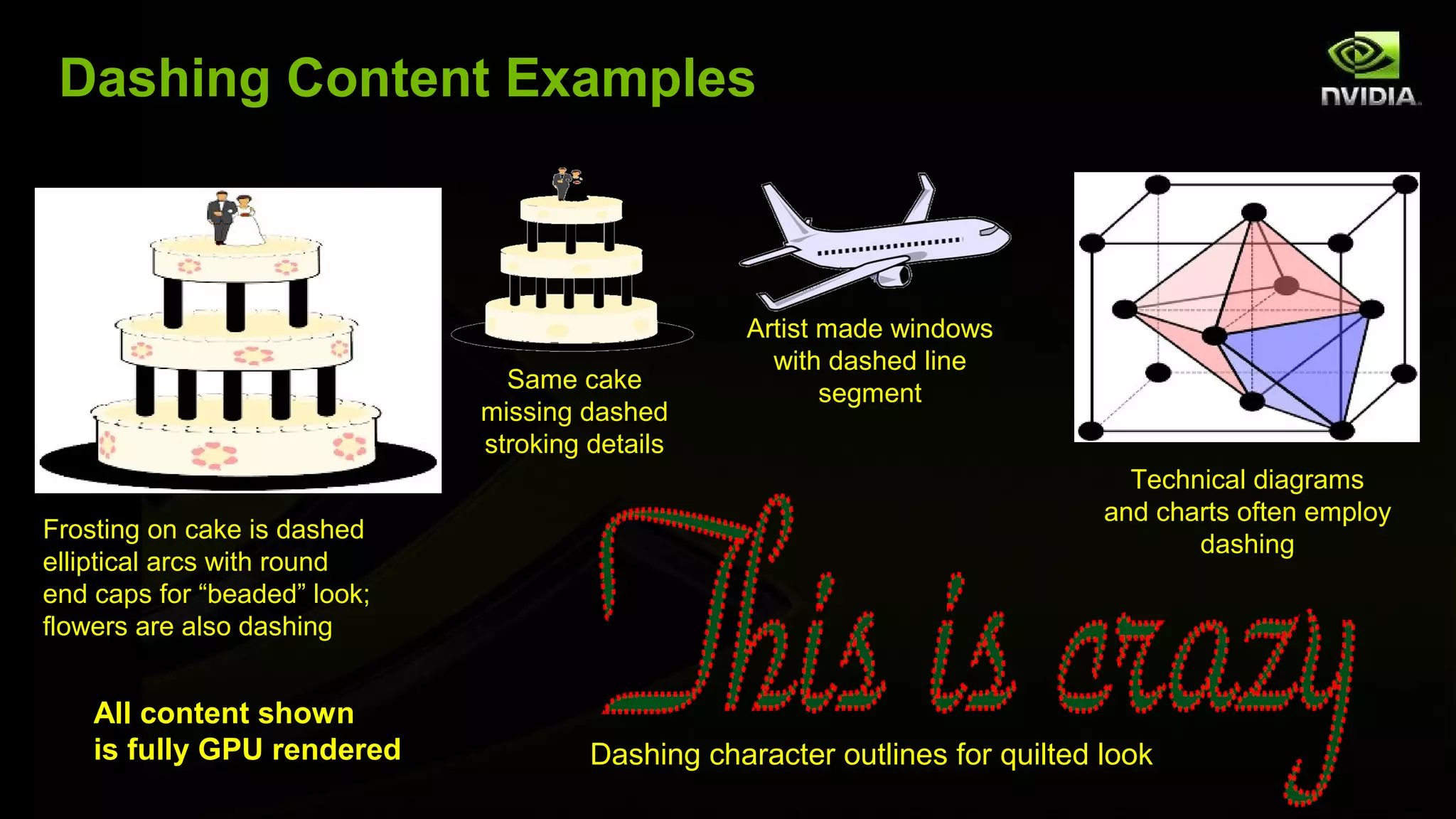 Dashing Content Examples



                                                  Artist made windows
                                                    with dashed line
                                Same cake
                                                         segment
                              missing dashed
                              stroking details
                                                                                Technical diagrams
                                                                              and charts often employ
Frosting on cake is dashed
                                                                                     dashing
elliptical arcs with round
end caps for “beaded” look;
flowers are also dashing


    All content shown
    is fully GPU rendered              Dashing character outlines for quilted look
 