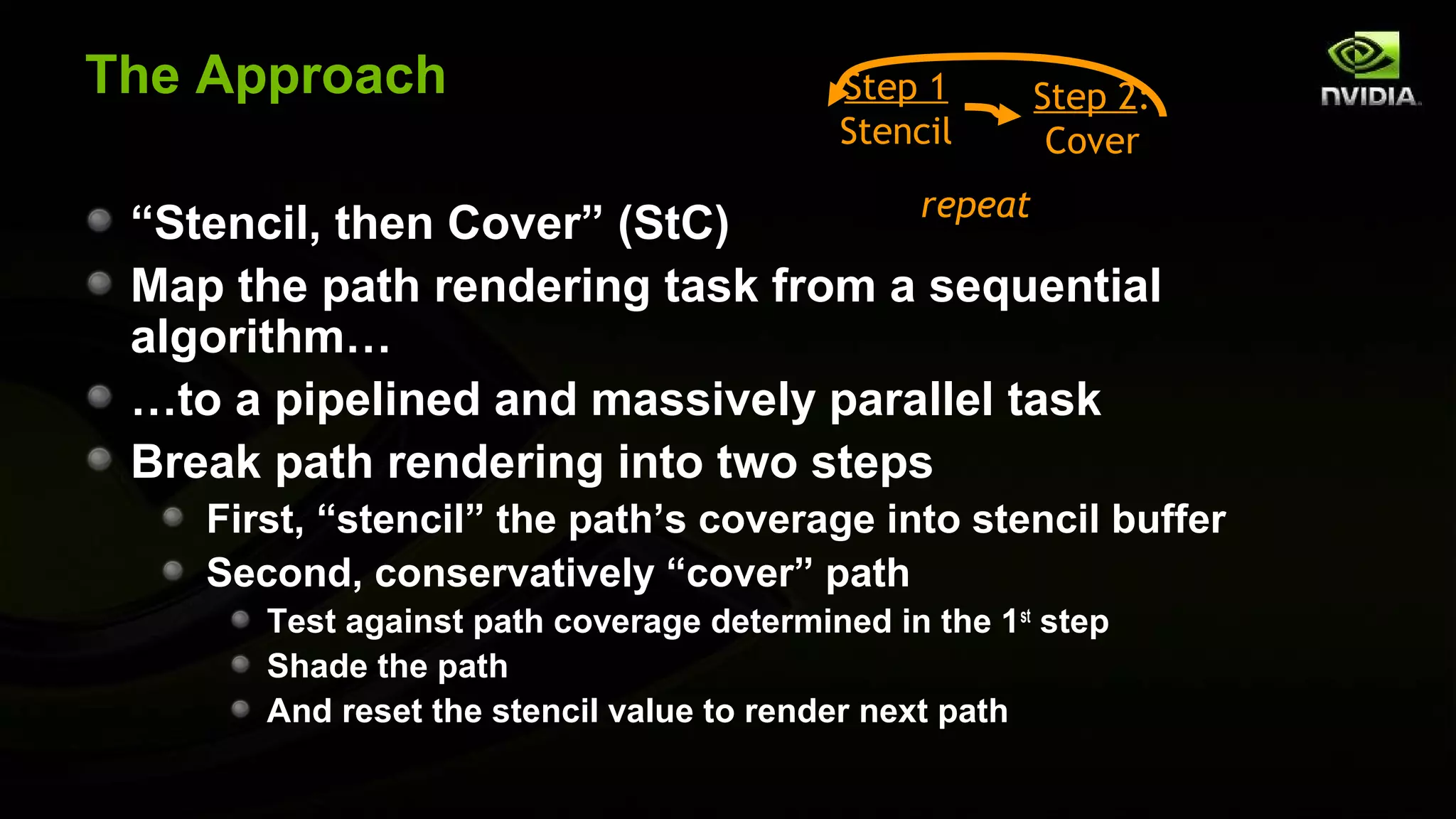 The Approach                               Step 1      Step 2:
                                           Stencil      Cover
                                   repeat
 “Stencil, then Cover” (StC)
 Map the path rendering task from a sequential
 algorithm…
 …to a pipelined and massively parallel task
 Break path rendering into two steps
    First, “stencil” the path’s coverage into stencil buffer
    Second, conservatively “cover” path
       Test against path coverage determined in the 1st step
       Shade the path
       And reset the stencil value to render next path
 