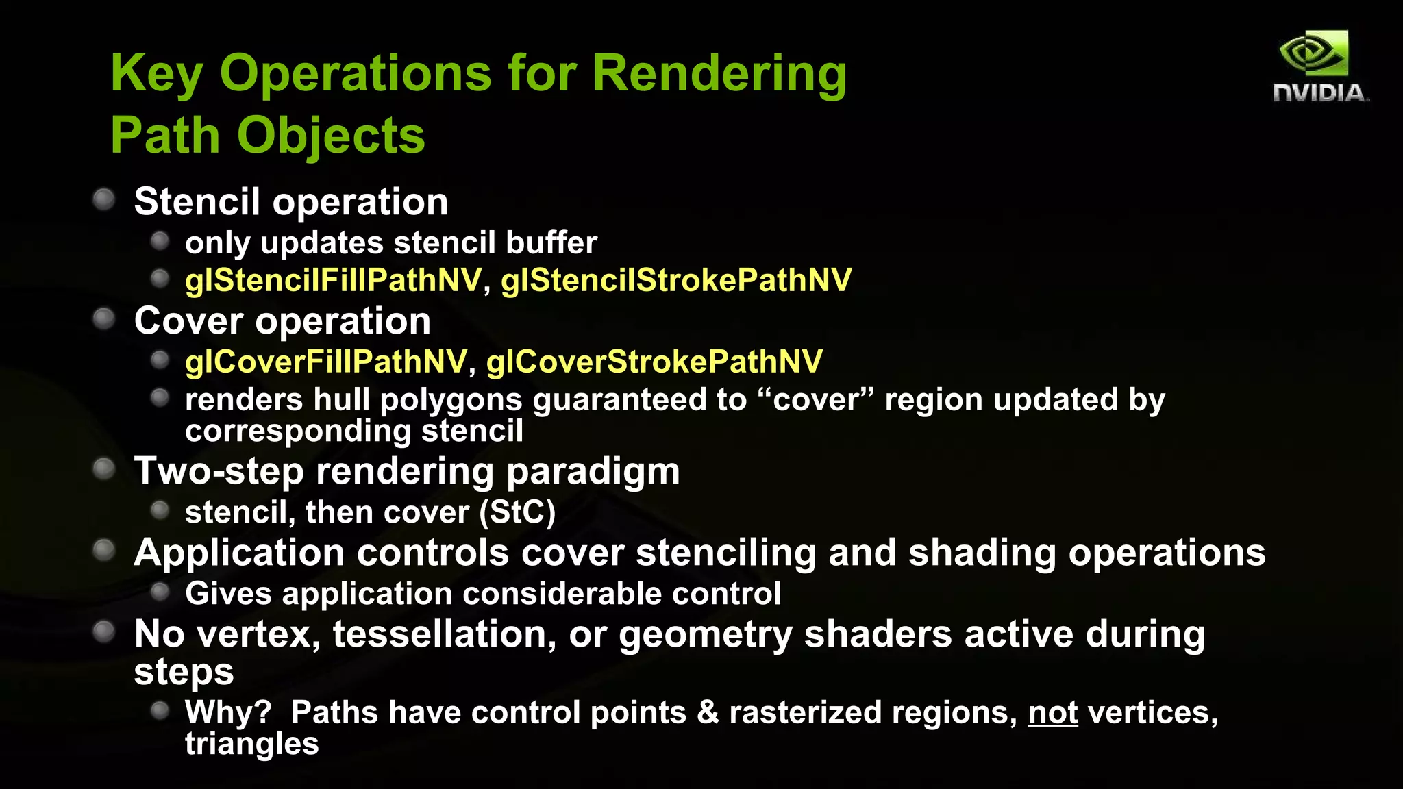 Key Operations for Rendering
Path Objects
Stencil operation
  only updates stencil buffer
  glStencilFillPathNV, glStencilStrokePathNV
Cover operation
  glCoverFillPathNV, glCoverStrokePathNV
  renders hull polygons guaranteed to “cover” region updated by
  corresponding stencil
Two-step rendering paradigm
  stencil, then cover (StC)
Application controls cover stenciling and shading operations
  Gives application considerable control
No vertex, tessellation, or geometry shaders active during
steps
  Why? Paths have control points & rasterized regions, not vertices,
  triangles
 