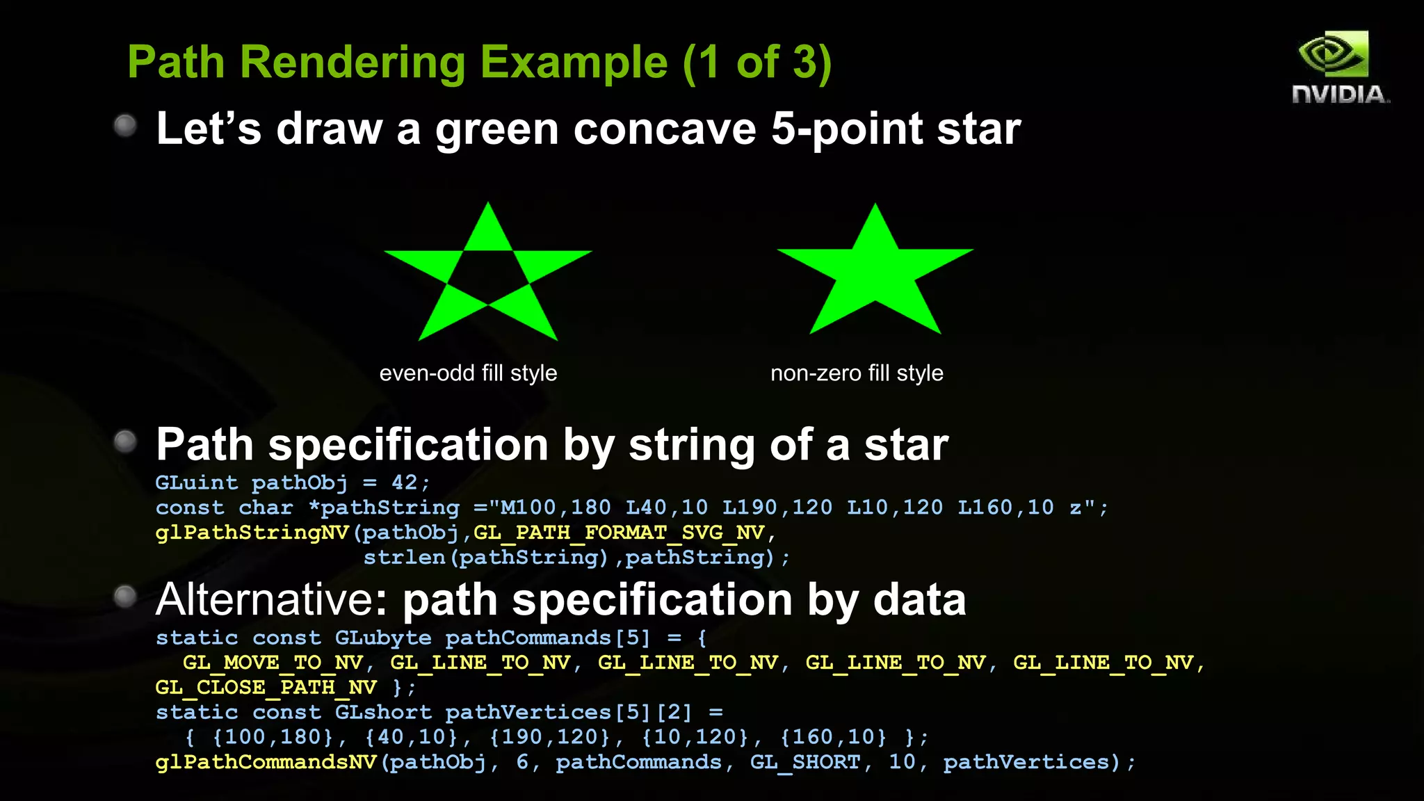 Path Rendering Example (1 of 3)
 Let’s draw a green concave 5-point star




                 even-odd fill style         non-zero fill style


 Path specification by string of a star
 GLuint pathObj = 42;
 const char *pathString ="M100,180 L40,10 L190,120 L10,120 L160,10 z";
 glPathStringNV(pathObj,GL_PATH_FORMAT_SVG_NV,
                strlen(pathString),pathString);

 Alternative: path specification by data
 static const GLubyte pathCommands[5] = {
   GL_MOVE_TO_NV, GL_LINE_TO_NV, GL_LINE_TO_NV, GL_LINE_TO_NV, GL_LINE_TO_NV,
 GL_CLOSE_PATH_NV };
 static const GLshort pathVertices[5][2] =
   { {100,180}, {40,10}, {190,120}, {10,120}, {160,10} };
 glPathCommandsNV(pathObj, 6, pathCommands, GL_SHORT, 10, pathVertices);
 